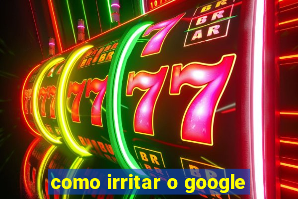 como irritar o google